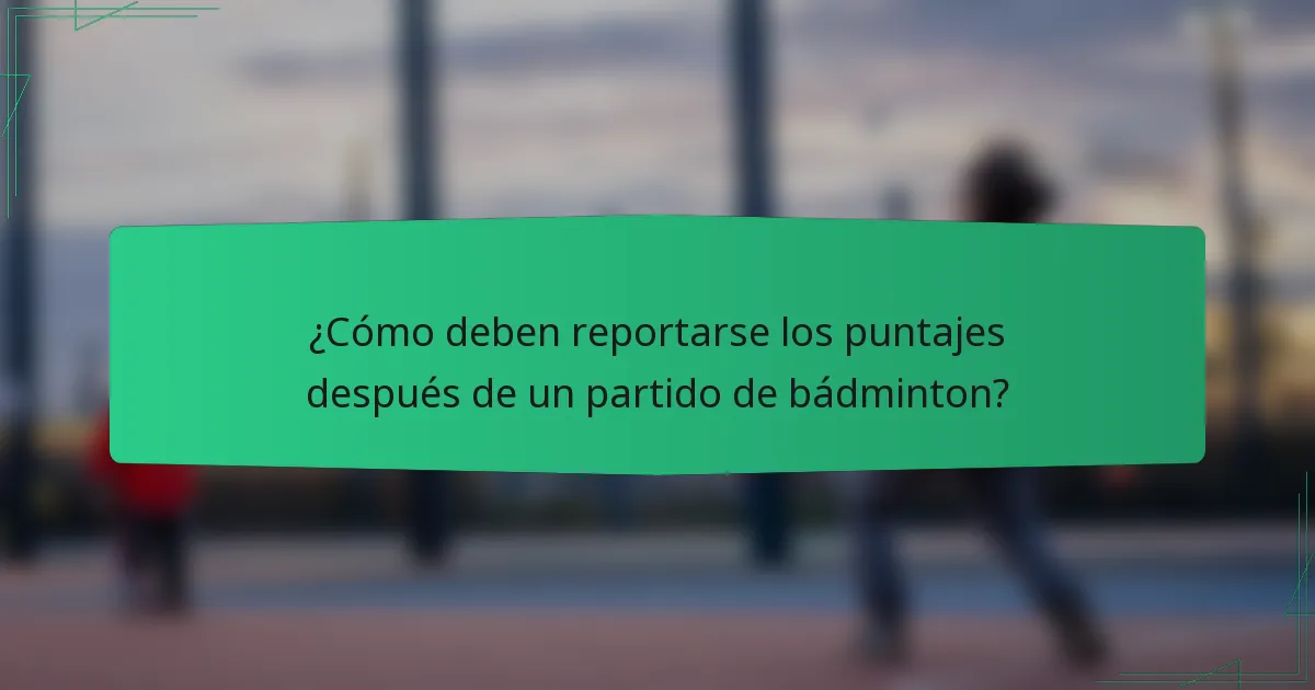 ¿Cómo deben reportarse los puntajes después de un partido de bádminton?