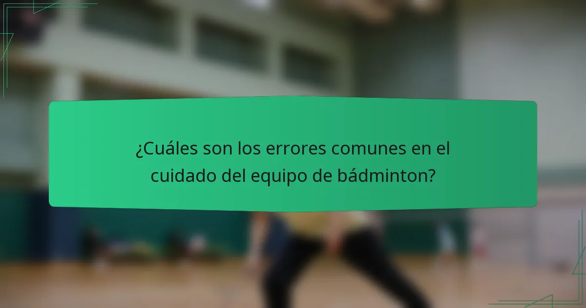 ¿Cuáles son los errores comunes en el cuidado del equipo de bádminton?